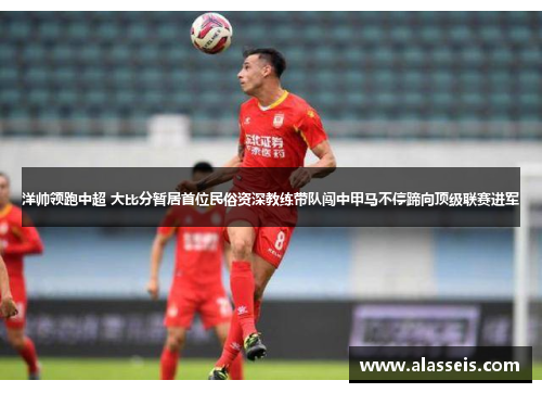 洋帅领跑中超 大比分暂居首位民俗资深教练带队闯中甲马不停蹄向顶级联赛进军
